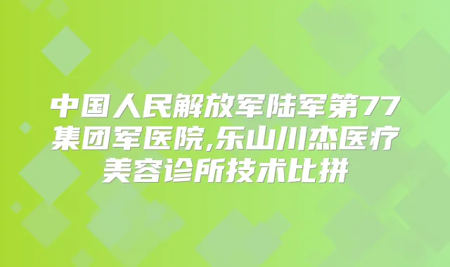 中国人民解放军陆军第77集团军医院,乐山川杰医疗美容诊所技术比拼