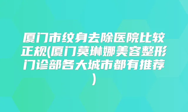 厦门市纹身去除医院比较正规(厦门莫琳娜美容整形门诊部各大城市都有推荐)