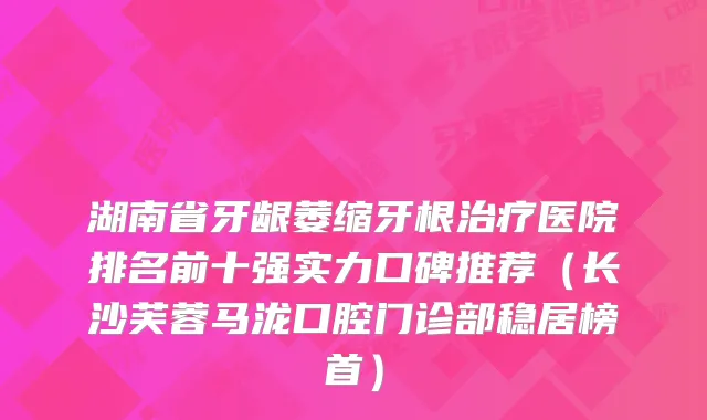 湖南省牙龈萎缩牙根医院排名前十强实力口碑推荐（长沙芙蓉马泷口腔门诊部稳居榜首）