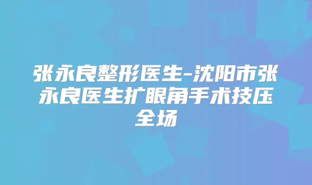 张永良整形医生-沈阳市张永良医生扩眼角手术技压全场