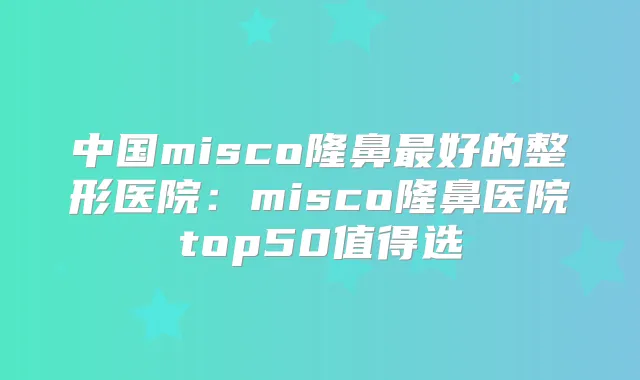 中国misco隆鼻好的整形医院：misco隆鼻医院top50值得选