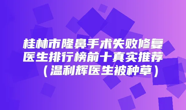 桂林市隆鼻手术失败修复医生排行榜前十真实推荐（温利辉医生被种草）