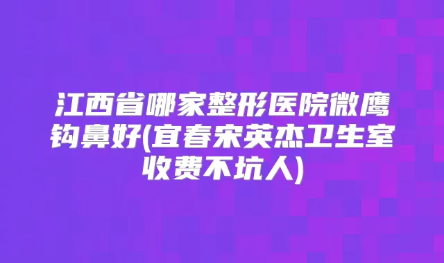 江西省哪家整形医院微鹰钩鼻好(宜春宋英杰卫生室收费不坑人)