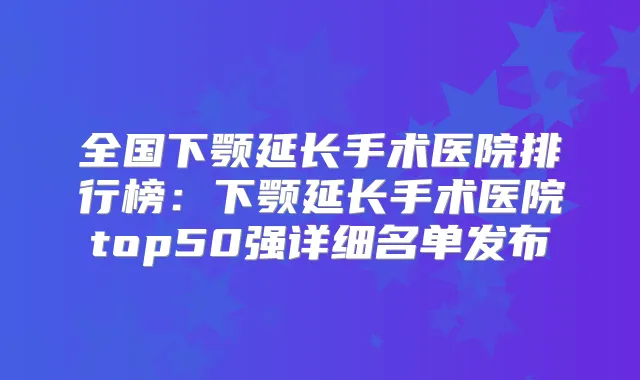 全国下颚延长手术医院排行榜：下颚延长手术医院top50强详细名单发布