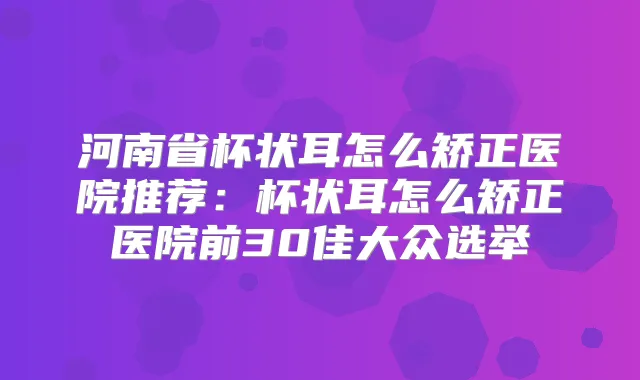 河南省杯状耳怎么矫正医院推荐:杯状耳怎么矫正医院前30佳大众选举