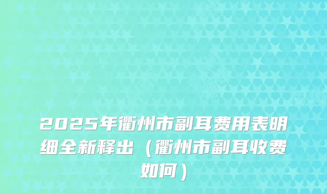 2025年衢州市副耳费用表明细全新释出（衢州市副耳收费如何）