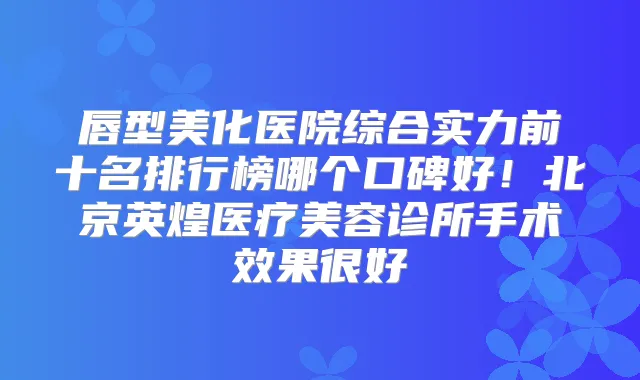 唇型美化医院综合实力前十名排行榜哪个口碑好!北京英煌医疗美容诊所手术效果很好