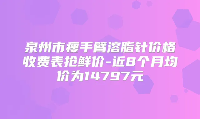 泉州市瘦手臂溶脂针价格收费表抢鲜价-近8个月均价为14797元