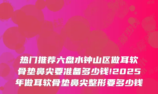 热门推荐六盘水钟山区做耳软骨垫鼻尖要准备多少钱!2025年做耳软骨垫鼻尖整形要多少钱