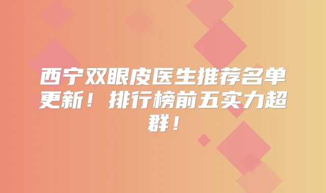 西宁双眼皮医生推荐名单更新！排行榜前五实力超群！