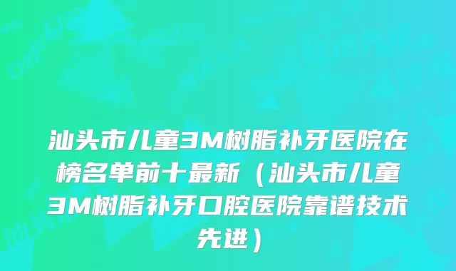 汕头市儿童3M树脂补牙医院在榜名单前十新(汕头市儿童3M树脂补牙口腔医院靠谱技术先进)