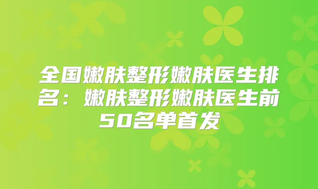 全国嫩肤整形嫩肤医生排名：嫩肤整形嫩肤医生前50名单