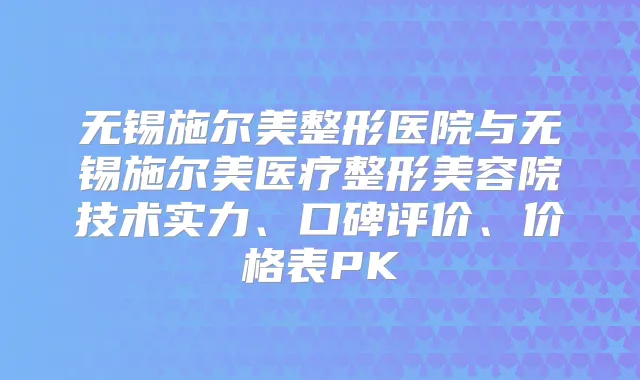 无锡施尔美整形医院与无锡施尔美医疗整形美容院技术实力、口碑评价、价格表PK