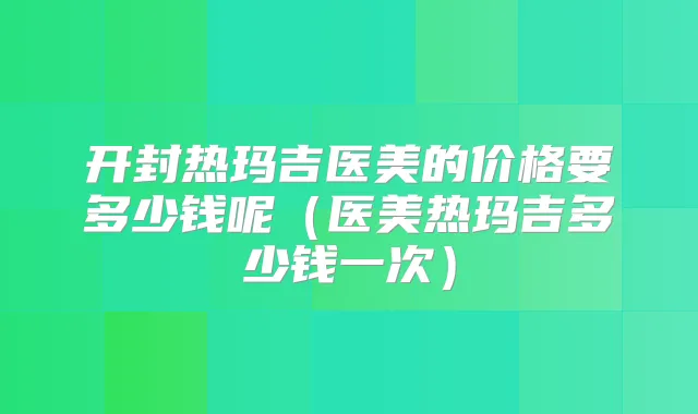 开封热玛吉医美的价格要多少钱呢（医美热玛吉多少钱一次）