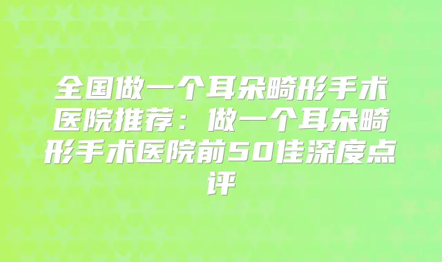 全国做一个耳朵畸形手术医院推荐：做一个耳朵畸形手术医院前50佳深度点评