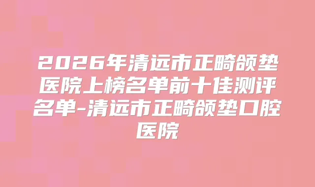 2026年清远市正畸颌垫医院上榜名单前十佳测评名单-清远市正畸颌垫口腔医院