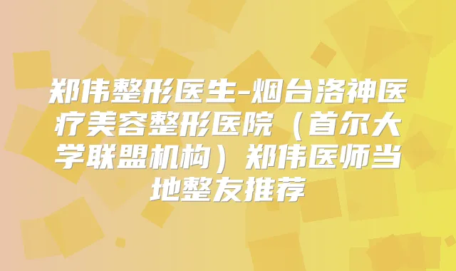 郑伟整形医生-烟台洛神医疗美容整形医院（首尔大学联盟机构）郑伟医师当地整友推荐