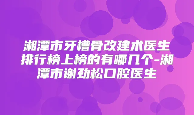 湘潭市牙槽骨改建术医生排行榜上榜的有哪几个-湘潭市谢劲松口腔医生