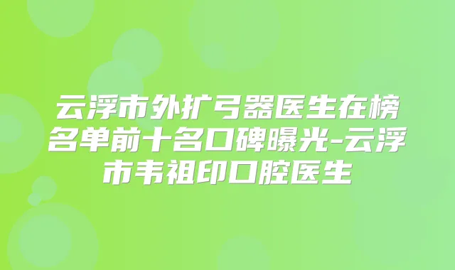 云浮市外扩弓器医生在榜名单前十名口碑曝光-云浮市韦祖印口腔医生