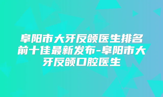 阜阳市大牙反颌医生排名前十佳新发布-阜阳市大牙反颌口腔医生