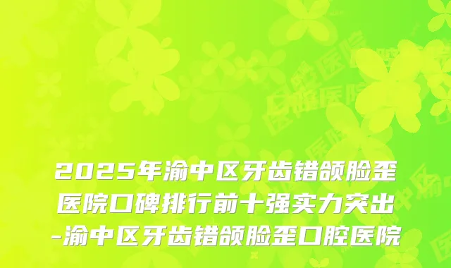 2025年渝中区牙齿错颌脸歪医院口碑排行前十强实力突出-渝中区牙齿错颌脸歪口腔医院