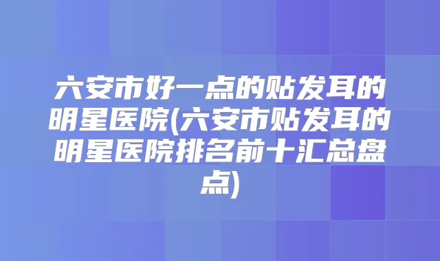 六安市好一点的贴发耳的明星医院(六安市贴发耳的明星医院排名前十汇总盘点)
