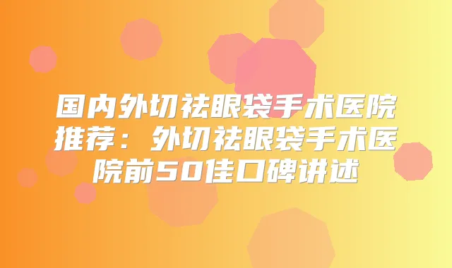 国内外切祛眼袋手术医院推荐：外切祛眼袋手术医院前50佳口碑讲述
