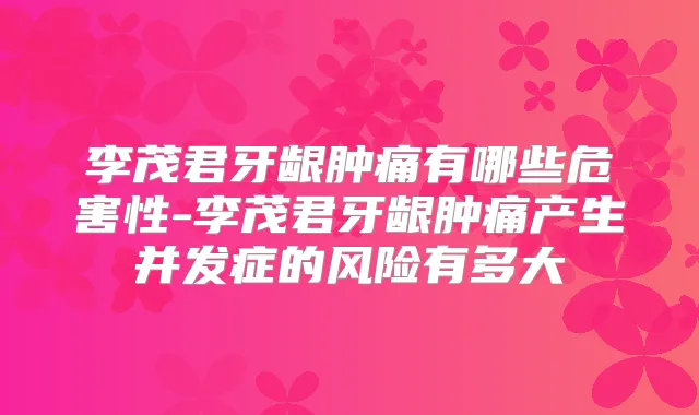 李茂君牙龈肿痛有哪些危害性-李茂君牙龈肿痛产生并发症的风险有多大