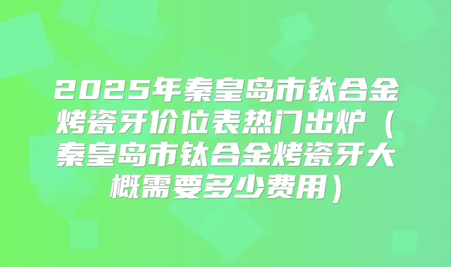 2025年秦皇岛市钛合金烤瓷牙价位表热门出炉（秦皇岛市钛合金烤瓷牙大概需要多少费用）
