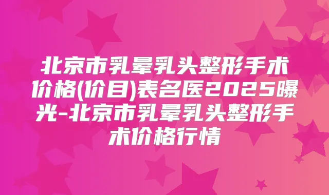 北京市乳晕乳头整形手术价格(价目)表名医2025曝光-北京市乳晕乳头整形手术价格行情