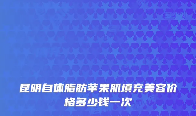 昆明自体脂肪苹果肌填充美容价格多少钱一次