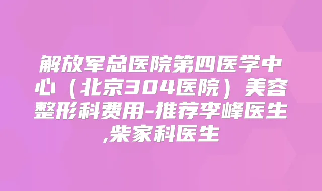 解放军总医院第四医学中心（北京304医院）美容整形科费用-推荐李峰医生,柴家科医生
