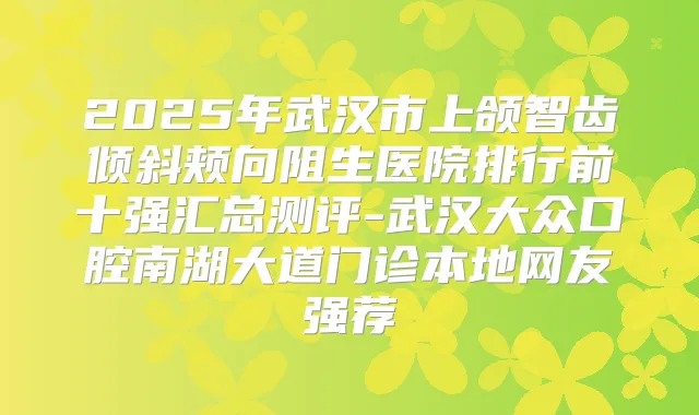 2025年武汉市上颌智齿倾斜颊向阻生医院排行前十强汇总测评-武汉大众口腔南湖大道门诊本地网友强荐