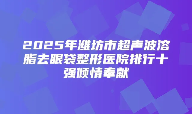 2025年潍坊市超声波溶脂去眼袋整形医院排行十强倾情奉献