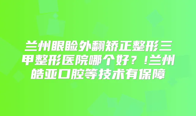 兰州眼睑外翻矫正整形三甲整形医院哪个好?!兰州皓亚口腔等技术有保障