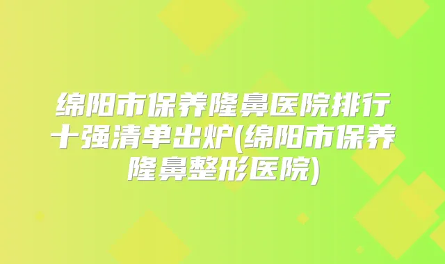 绵阳市保养隆鼻医院排行十强清单出炉(绵阳市保养隆鼻整形医院)