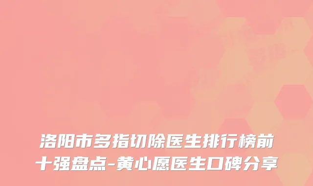 洛阳市多指切除医生排行榜前十强盘点-黄心愿医生口碑分享