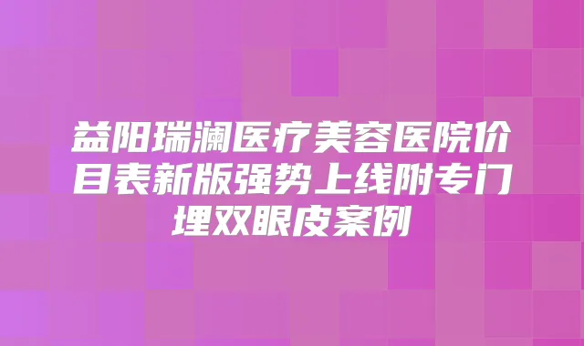 益阳瑞澜医疗美容医院价目表新版强势上线附专门埋双眼皮案例
