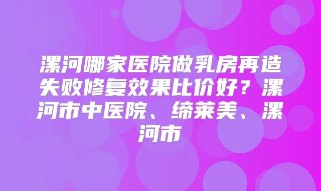 漯河哪家医院做乳房再造失败修复效果比价好？漯河市中医院、缔莱美、漯河市