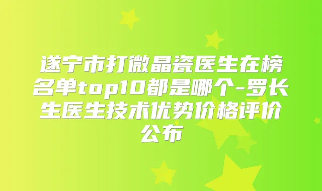遂宁市打微晶瓷医生在榜名单top10都是哪个-罗长生医生技术优势价格评价公布