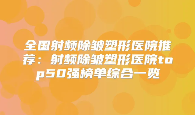 全国射频除皱塑形医院推荐：射频除皱塑形医院top50强榜单综合一览