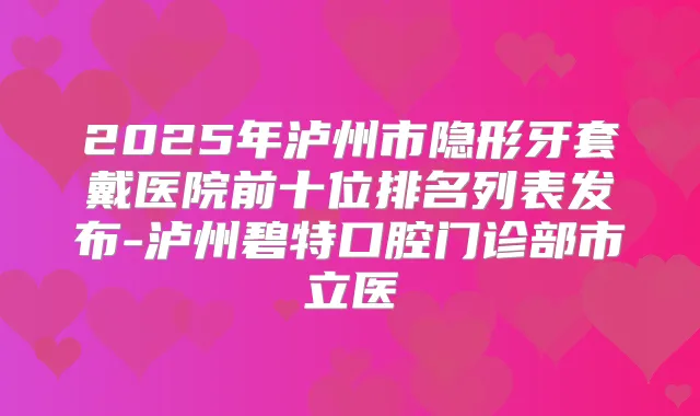 2025年泸州市隐形牙套戴医院前十位排名列表发布-泸州碧特口腔门诊部市立医
