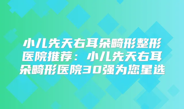 小儿先天右耳朵畸形整形医院推荐：小儿先天右耳朵畸形医院30强为您星选