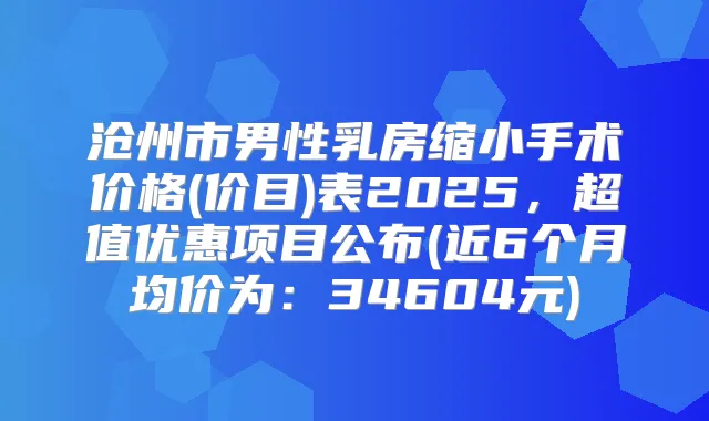 沧州市男性乳房缩小手术价格(价目)表2025，超值优惠项目公布(近6个月均价为：34604元)