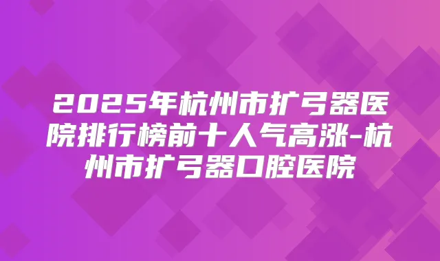 2025年杭州市扩弓器医院排行榜前十人气高涨-杭州市扩弓器口腔医院