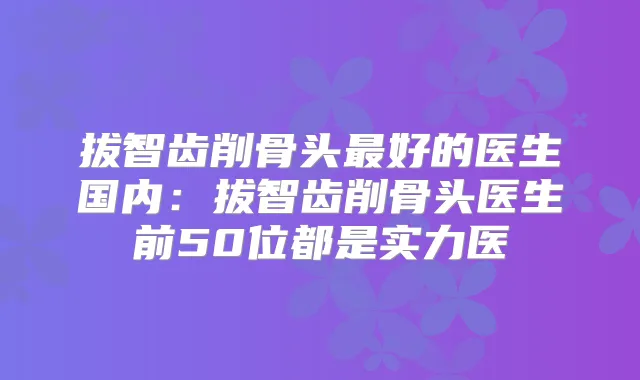 拔智齿削骨头好的医生国内：拔智齿削骨头医生前50位都是实力医