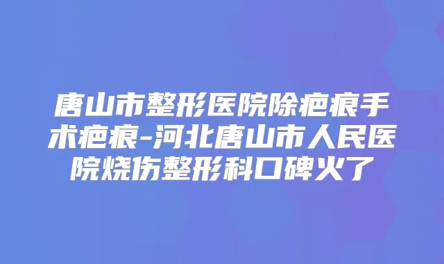 唐山市整形医院除疤痕手术疤痕-河北唐山市人民医院烧伤整形科口碑火了