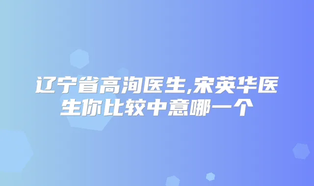 辽宁省高洵医生,宋英华医生你比较中意哪一个