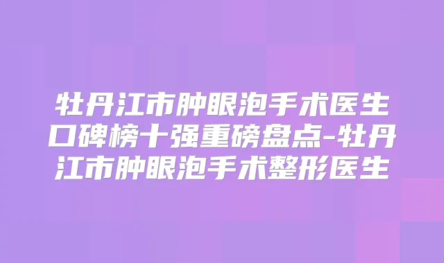 牡丹江市肿眼泡手术医生口碑榜十强重磅盘点-牡丹江市肿眼泡手术整形医生