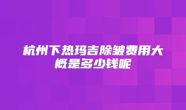 杭州下热玛吉除皱费用大概是多少钱呢